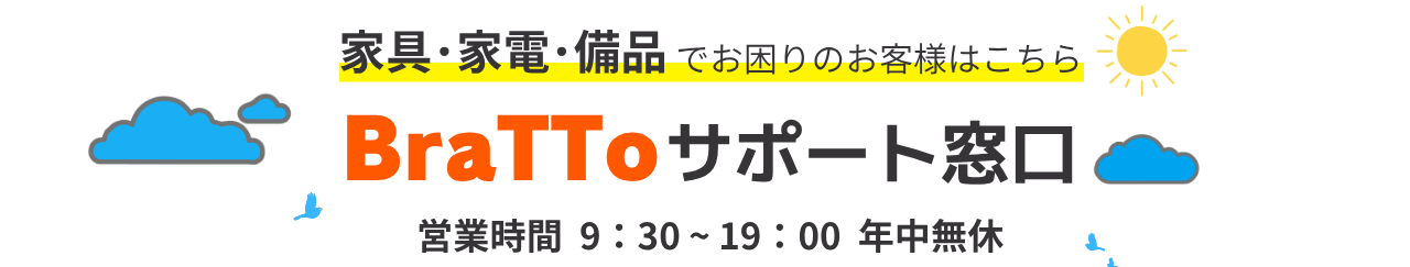 家具・家電・備品でお困りのお客様はこちら BraTToサポート窓口 営業時間 9:30〜19:00 年中無休